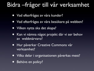 Vad efterfrågas av våra kunder? Vad efterfrågas av våra besökare på webben? Vilken nytta ska det skapa? Kan vi nämna något projekt där vi ser behov av  webbnärvaro? Hur påverkar Creative Commons vår verksamhet? Vilka delar i organisationen påverkas mest? Behövs en policy? Bidra –frågor till vår verksamhet 
