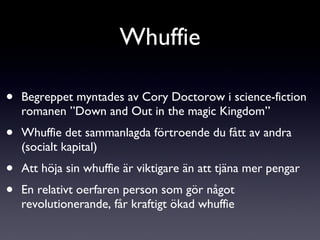 Begreppet myntades av Cory Doctorow i science-fiction romanen ”Down and Out in the magic Kingdom” Whuffie det sammanlagda förtroende du fått av andra (socialt kapital) Att höja sin whuffie är viktigare än att tjäna mer pengar En relativt oerfaren person som gör något revolutionerande, får kraftigt ökad whuffie Whuffie 