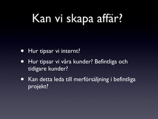 Hur tipsar vi internt?  Hur tipsar vi våra kunder? Befintliga och tidigare kunder? Kan detta leda till merförsäljning i befintliga projekt?  Kan vi skapa affär?  