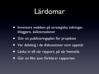 Inventera webben på strategiska tidningar, bloggare, åsiktsmaskiner Gör en publiceringsplan för projektet Var delaktig i de diskussioner som uppstår Länka in till vår rapport, på vår hemsida Gör en film som förklarar rapporten Lärdomar 