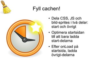 Fyll cachen!
      ●   Dela CSS, JS och
          bild-sprites i två delar:
          start och övrigt
      ●   Optimera startsidan
          till att bara ladda
          start-delarna
      ●   Efter onLoad på
          startsida, ladda
          övrigt-delarna
 