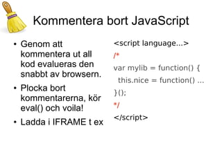 Kommentera bort JavaScript
●   Genom att             <script language...>
    kommentera ut all     /*
    kod evalueras den     var mylib = function() {
    snabbt av browsern.
                           this.nice = function() ...
●   Plocka bort           }();
    kommentarerna, kör
    eval() och voila!     */
                          </script>
●   Ladda i IFRAME t ex
 