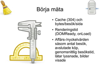 Börja mäta
     ●   Cache (304) och
         bytes/besök/sida
     ●   Renderingstid
         (DOMReady, onLoad)
     ●   Affärs-/nyckelvärden
         såsom antal besök,
         avslutade köp,
         genomsnittlig besökstid,
         låtar lyssnade, bilder
         visade
 