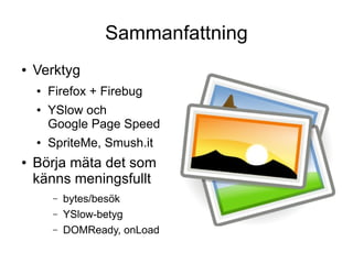 Sammanfattning
●   Verktyg
    ●   Firefox + Firebug
    ●   YSlow och
        Google Page Speed
    ●   SpriteMe, Smush.it
●   Börja mäta det som
    känns meningsfullt
        –   bytes/besök
        –   YSlow-betyg
        –   DOMReady, onLoad
 