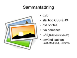 Sammanfattning
       ●   gzip
       ●   slå ihop CSS & JS
       ●   css sprites
       ●   två domäner
       ●   LABjs (blockerande JS)
       ●   använd cachen
           Last-Modified, Expires
 