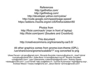 References
                              http://getfirefox.com/
                             http://getfirebug.com/
                      http://developer.yahoo.com/yslow/
                 http://code.google.com/speed/page-speed/
             https://addons.mozilla.org/en-US/firefox/addon/60

                                   Photos from
                http://flickr.com/naoh/ (man in front of laptop)
               http://flickr.com/ipom/ (Souders and Crockford)

                                This document
               http://creativecommons.org/licenses/by-sa/3.0/

         All other graphics comes from gnome-icon-theme (GPL),
         /usr/share/icons/gnome/scalable/*/*.svg converted to png
  Ulisse Perusin <uli.peru@gmail.com>, Riccardo Buzzotta <raozuzu@yahoo.it>, Josef Vybíral
        <cornelius@vybiral.info>, Hylke Bons <h.bons@student.rug.nl>, Ricardo González
       <rick@jinlabs.com>, Lapo Calamandrei <calamandrei@gmail.com>, Rodney Dawes
<dobey@novell.com>, Luca Ferretti <elle.uca@libero.it>, Tuomas Kuosmanen <tigert@gimp.org>,
         Andreas Nilsson <nisses.mail@home.se>, Jakub Steiner <jimmac@novell.com>
 
