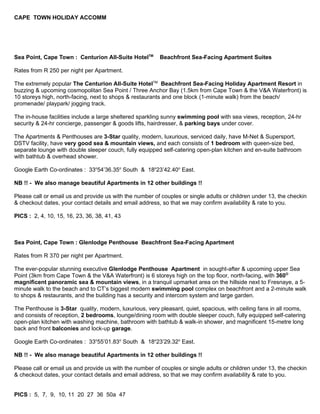 CAPE TOWN HOLIDAY ACCOMM




Sea Point, Cape Town : Centurion All-Suite HotelTM       Beachfront Sea-Facing Apartment Suites

Rates from R 250 per night per Apartment.

The extremely popular The Centurion All-Suite HotelTM Beachfront Sea-Facing Holiday Apartment Resort in
buzzing & upcoming cosmopolitan Sea Point / Three Anchor Bay (1.5km from Cape Town & the V&A Waterfront) is
10 storeys high, north-facing, next to shops & restaurants and one block (1-minute walk) from the beach/
promenade/ playpark/ jogging track.

The in-house facilities include a large sheltered sparkling sunny swimming pool with sea views, reception, 24-hr
security & 24-hr concierge, passenger & goods lifts, hairdresser, & parking bays under cover.

The Apartments & Penthouses are 3-Star quality, modern, luxurious, serviced daily, have M-Net & Supersport,
DSTV facility, have very good sea & mountain views, and each consists of 1 bedroom with queen-size bed,
separate lounge with double sleeper couch, fully equipped self-catering open-plan kitchen and en-suite bathroom
with bathtub & overhead shower.

Google Earth Co-ordinates : 33o54’36.35o South & 18o23’42.40o East.

NB !! - We also manage beautiful Apartments in 12 other buildings !!

Please call or email us and provide us with the number of couples or single adults or children under 13, the checkin
& checkout dates, your contact details and email address, so that we may confirm availability & rate to you.

PICS : 2, 4, 10, 15, 16, 23, 36, 38, 41, 43



Sea Point, Cape Town : Glenlodge Penthouse Beachfront Sea-Facing Apartment

Rates from R 370 per night per Apartment.

The ever-popular stunning executive Glenlodge Penthouse Apartment in sought-after & upcoming upper Sea
Point (3km from Cape Town & the V&A Waterfront) is 6 storeys high on the top floor, north-facing, with 360O
magnificent panoramic sea & mountain views, in a tranquil upmarket area on the hillside next to Fresnaye, a 5-
minute walk to the beach and to CT’s biggest modern swimming pool complex on beachfront and a 2-minute walk
to shops & restaurants, and the building has a security and intercom system and large garden.

The Penthouse is 3-Star quality, modern, luxurious, very pleasant, quiet, spacious, with ceiling fans in all rooms,
and consists of reception, 2 bedrooms, lounge/dining room with double sleeper couch, fully equipped self-catering
open-plan kitchen with washing machine, bathroom with bathtub & walk-in shower, and magnificent 15-metre long
back and front balconies and lock-up garage.

Google Earth Co-ordinates : 33o55’01.83o South & 18o23’29.32o East.

NB !! - We also manage beautiful Apartments in 12 other buildings !!

Please call or email us and provide us with the number of couples or single adults or children under 13, the checkin
& checkout dates, your contact details and email address, so that we may confirm availability & rate to you.


PICS : 5, 7, 9, 10, 11 20 27 36 50a 47
 