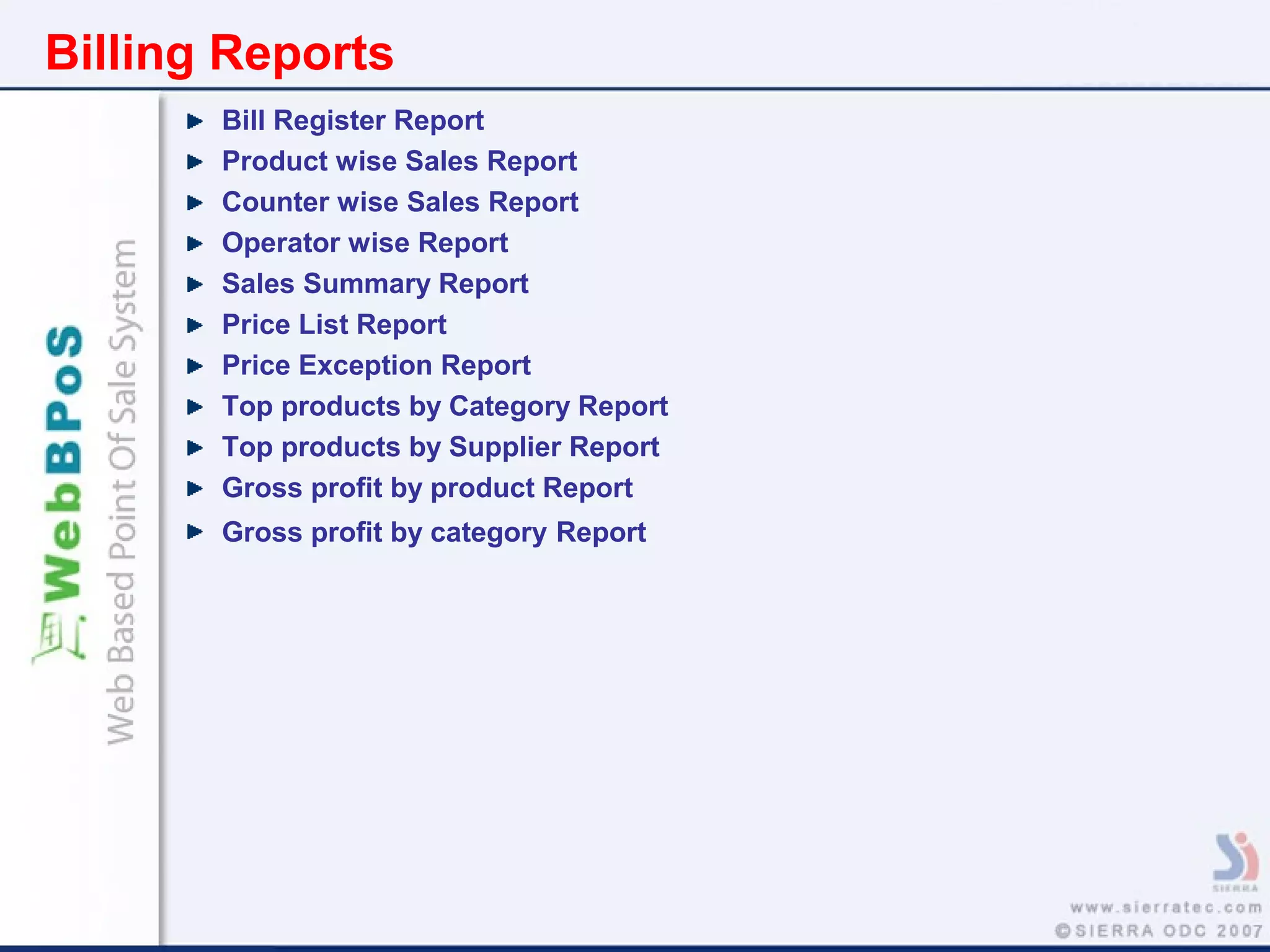 Billing Reports
Bill Register Report
Product wise Sales Report
Counter wise Sales Report
Operator wise Report
Sales Summary Report
Price List Report
Price Exception Report
Top products by Category Report
Top products by Supplier Report
Gross profit by product Report
Gross profit by category Report
 