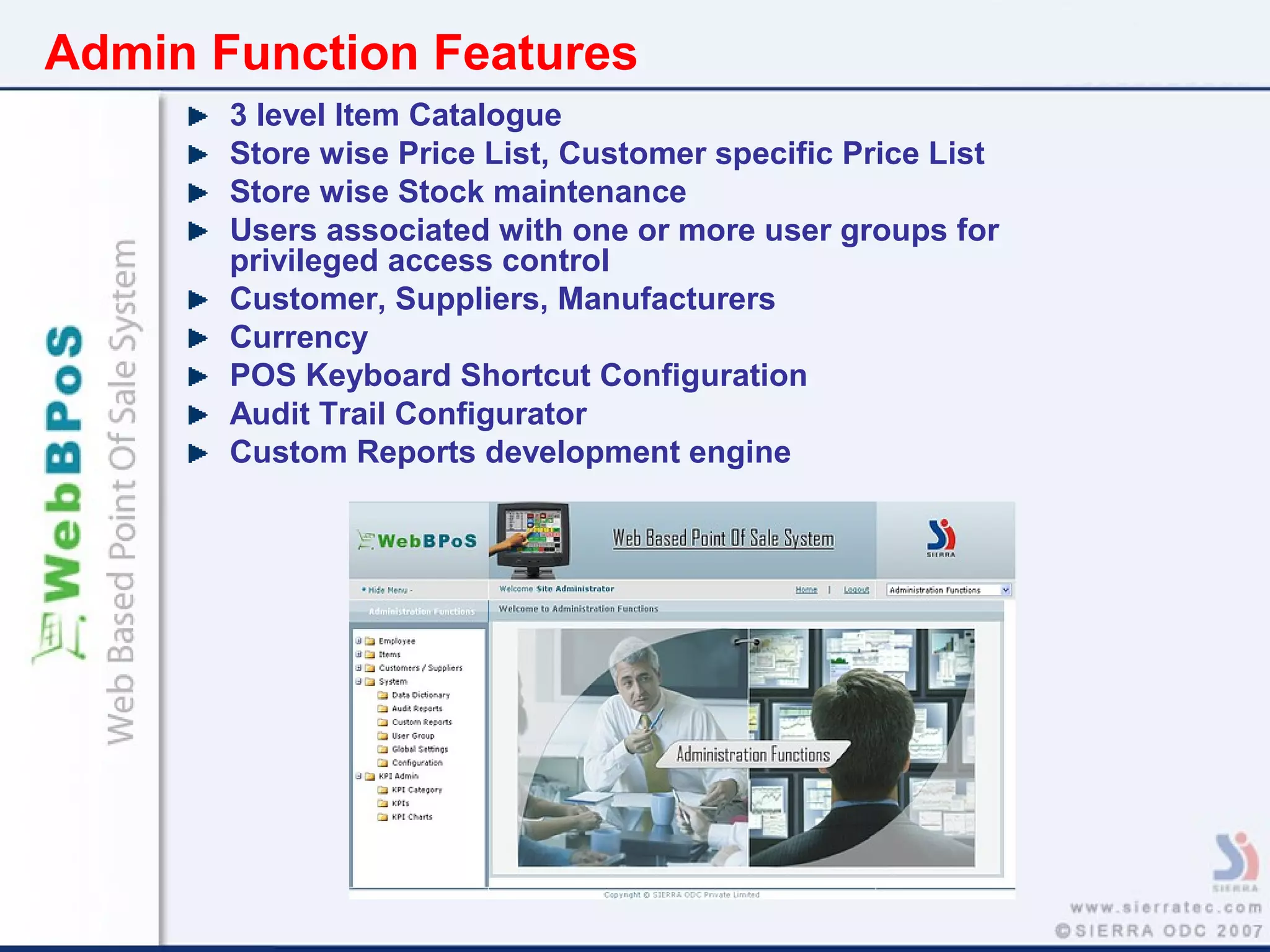 Admin Function Features
3 level Item Catalogue
Store wise Price List, Customer specific Price List
Store wise Stock maintenance
Users associated with one or more user groups for
privileged access control
Customer, Suppliers, Manufacturers
Currency
POS Keyboard Shortcut Configuration
Audit Trail Configurator
Custom Reports development engine
 