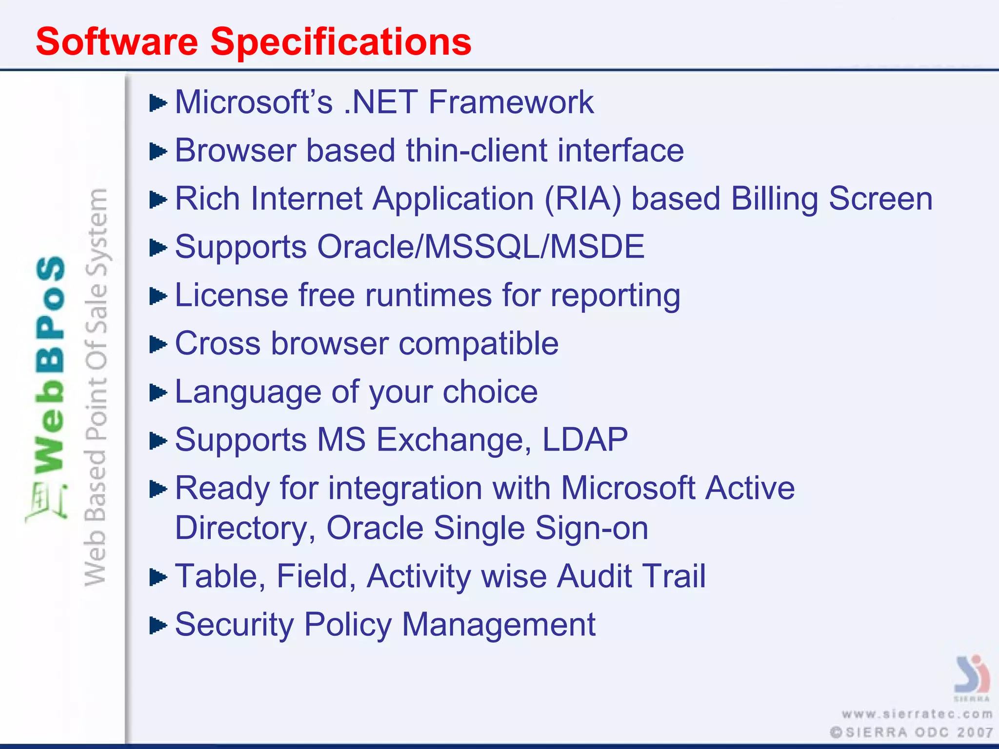 Software Specifications
Microsoft’s .NET Framework
Browser based thin-client interface
Rich Internet Application (RIA) based Billing Screen
Supports Oracle/MSSQL/MSDE
License free runtimes for reporting
Cross browser compatible
Language of your choice
Supports MS Exchange, LDAP
Ready for integration with Microsoft Active
Directory, Oracle Single Sign-on
Table, Field, Activity wise Audit Trail
Security Policy Management
 