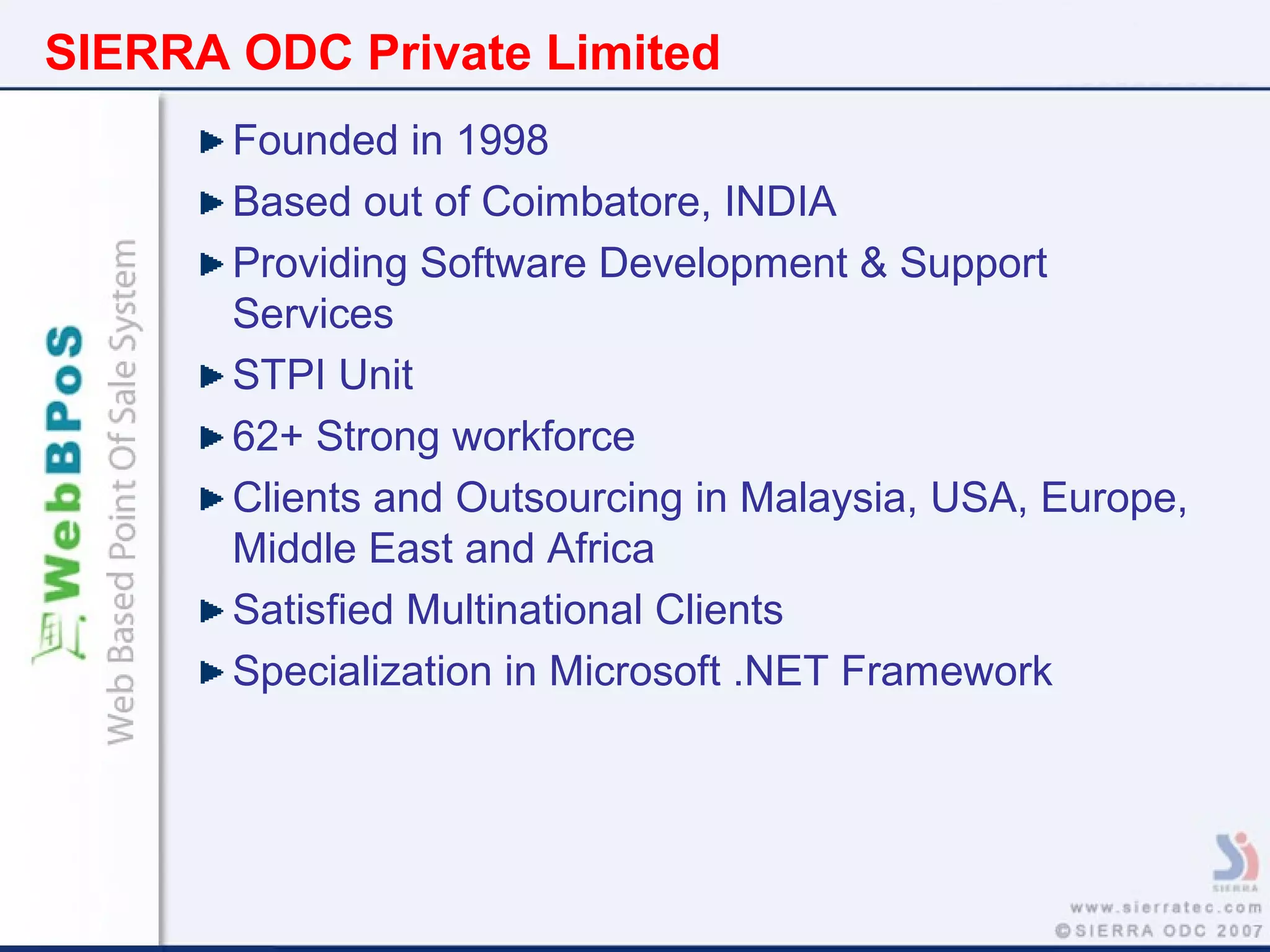 SIERRA ODC Private Limited
Founded in 1998
Based out of Coimbatore, INDIA
Providing Software Development & Support
Services
STPI Unit
62+ Strong workforce
Clients and Outsourcing in Malaysia, USA, Europe,
Middle East and Africa
Satisfied Multinational Clients
Specialization in Microsoft .NET Framework
 