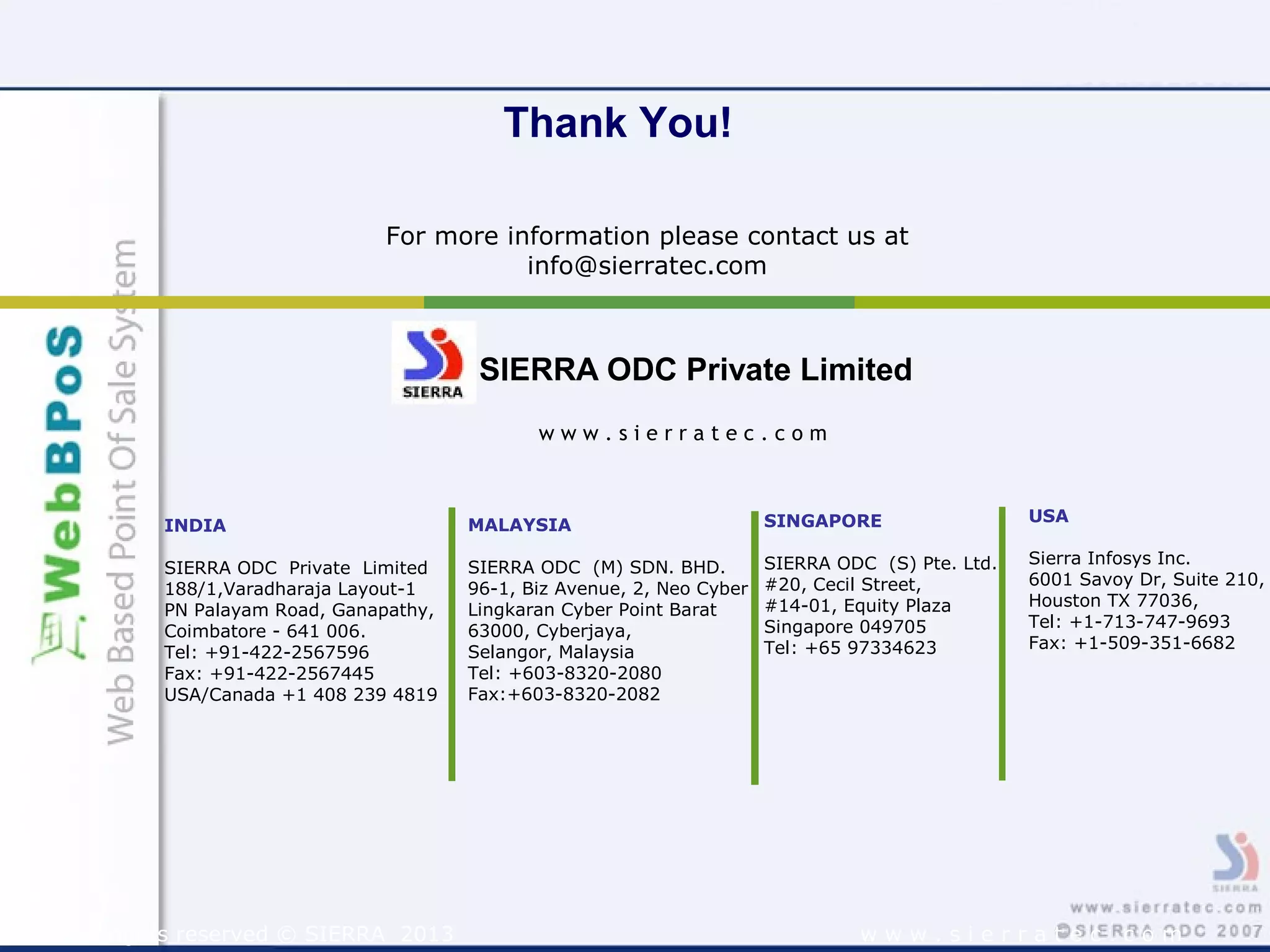 w w w . s i e r r a t e c . c o m
For more information please contact us at
info@sierratec.com
Thank You!
SIERRA ODC Private Limited
INDIA
SIERRA ODC Private Limited
188/1,Varadharaja Layout-1
PN Palayam Road, Ganapathy,
Coimbatore - 641 006.
Tel: +91-422-2567596
Fax: +91-422-2567445
USA/Canada +1 408 239 4819
USA
Sierra Infosys Inc.
6001 Savoy Dr, Suite 210,
Houston TX 77036,
Tel: +1-713-747-9693
Fax: +1-509-351-6682
w w w . s i e r r a t e c . c o m
MALAYSIA
SIERRA ODC (M) SDN. BHD.
96-1, Biz Avenue, 2, Neo Cyber
Lingkaran Cyber Point Barat
63000, Cyberjaya,
Selangor, Malaysia
Tel: +603-8320-2080
Fax:+603-8320-2082
All rights reserved © SIERRA 2013
SINGAPORE
SIERRA ODC (S) Pte. Ltd.
#20, Cecil Street,
#14-01, Equity Plaza
Singapore 049705
Tel: +65 97334623
 
