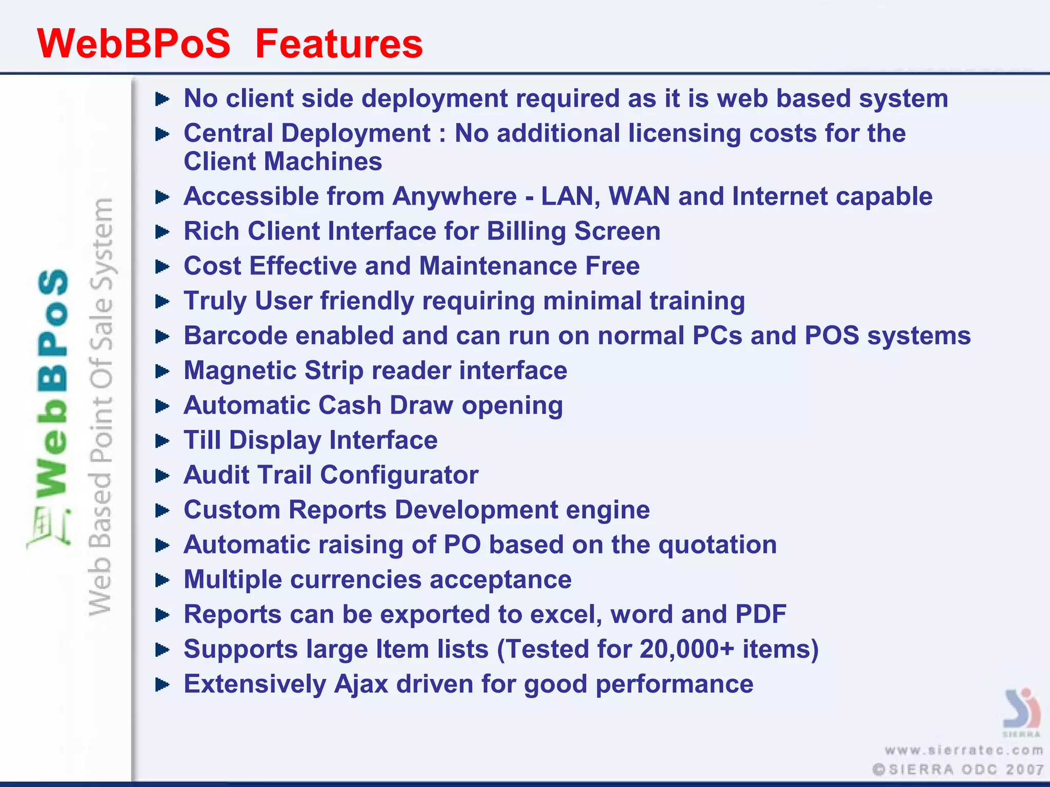 WebBPoS Features
No client side deployment required as it is web based system
Central Deployment : No additional licensing costs for the
Client Machines
Accessible from Anywhere - LAN, WAN and Internet capable
Rich Client Interface for Billing Screen
Cost Effective and Maintenance Free
Truly User friendly requiring minimal training
Barcode enabled and can run on normal PCs and POS systems
Magnetic Strip reader interface
Automatic Cash Draw opening
Till Display Interface
Audit Trail Configurator
Custom Reports Development engine
Automatic raising of PO based on the quotation
Multiple currencies acceptance
Reports can be exported to excel, word and PDF
Supports large Item lists (Tested for 20,000+ items)
Extensively Ajax driven for good performance
 