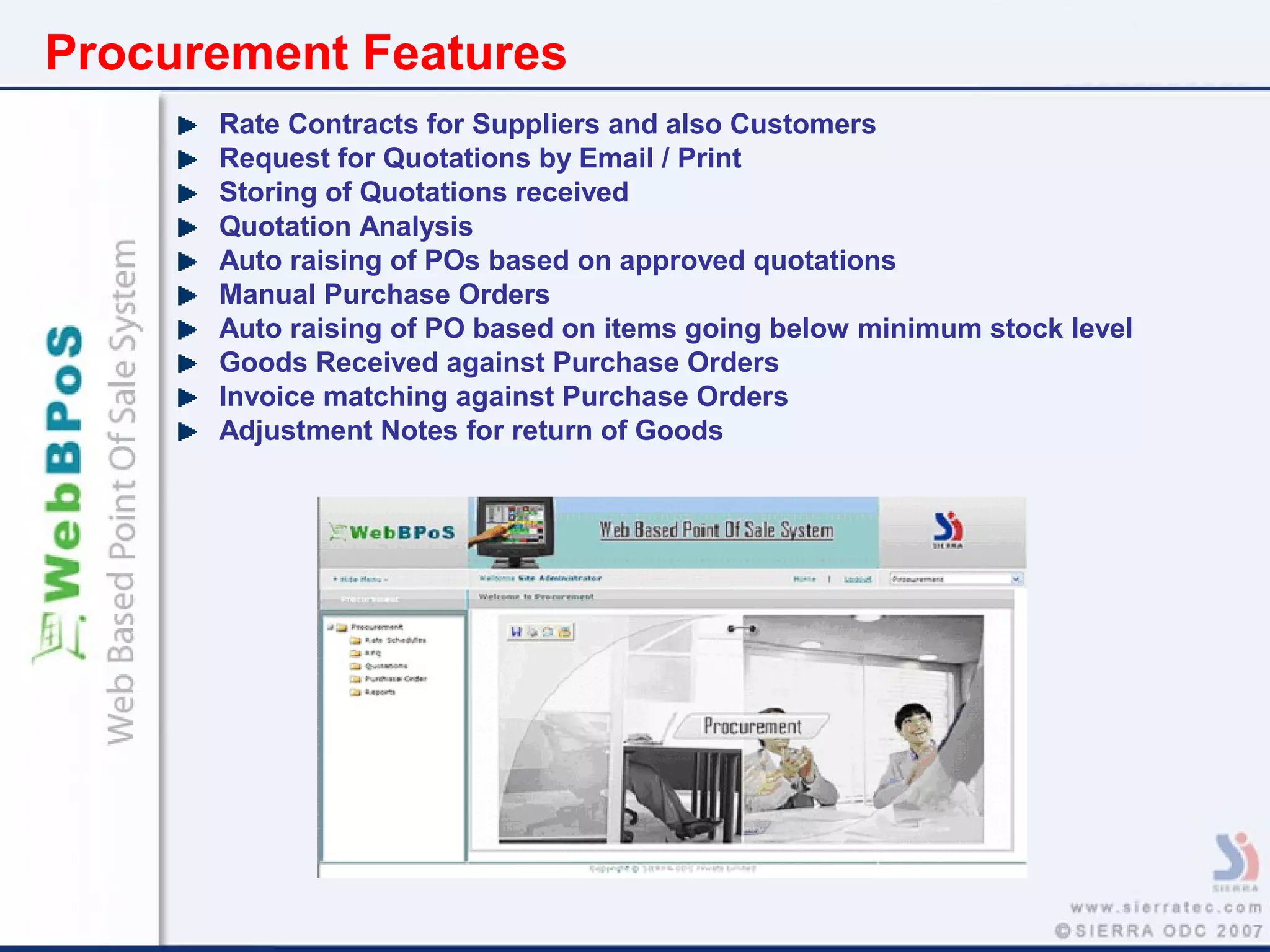 Procurement Features
Rate Contracts for Suppliers and also Customers
Request for Quotations by Email / Print
Storing of Quotations received
Quotation Analysis
Auto raising of POs based on approved quotations
Manual Purchase Orders
Auto raising of PO based on items going below minimum stock level
Goods Received against Purchase Orders
Invoice matching against Purchase Orders
Adjustment Notes for return of Goods
 