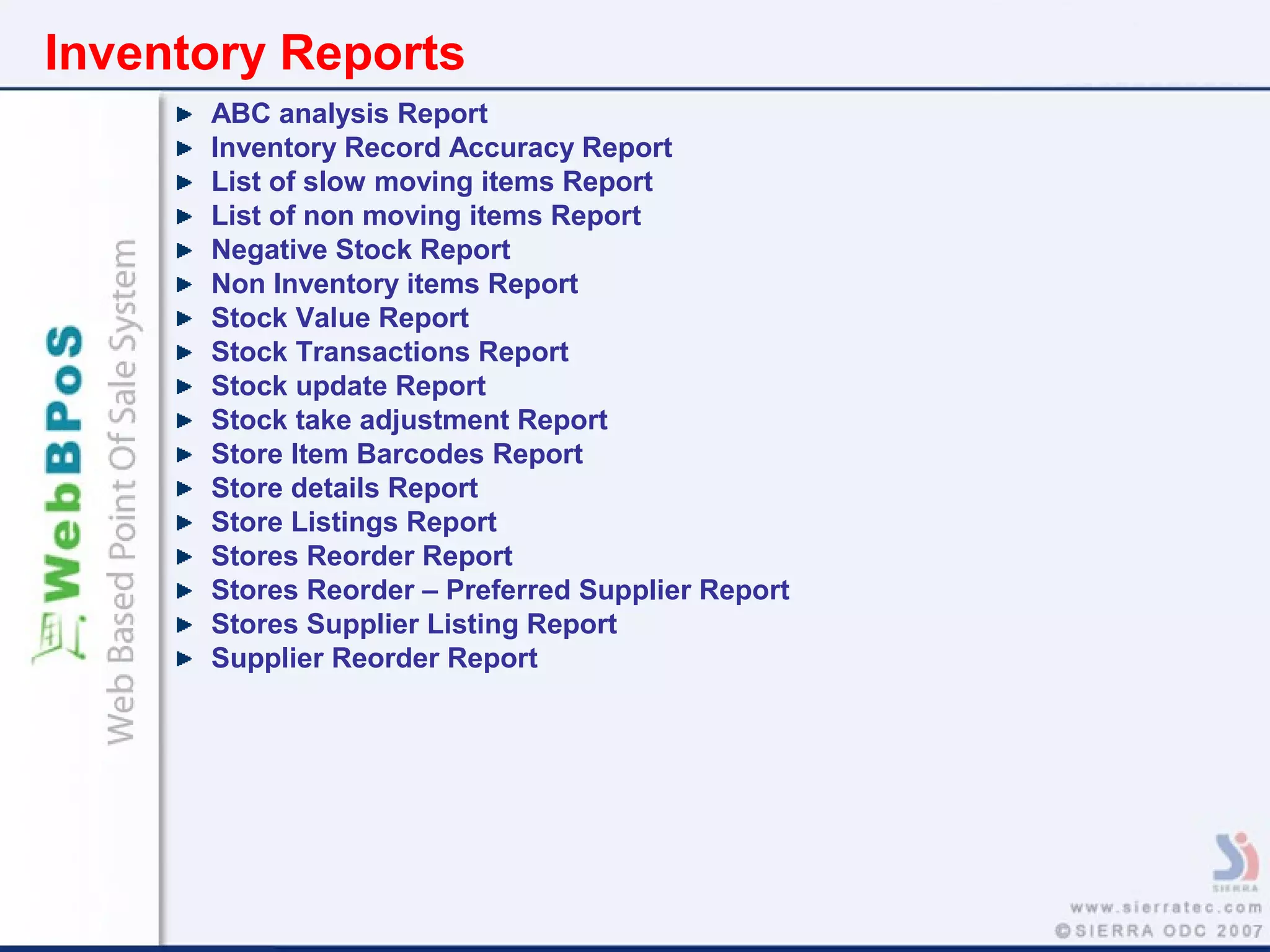Inventory Reports
ABC analysis Report
Inventory Record Accuracy Report
List of slow moving items Report
List of non moving items Report
Negative Stock Report
Non Inventory items Report
Stock Value Report
Stock Transactions Report
Stock update Report
Stock take adjustment Report
Store Item Barcodes Report
Store details Report
Store Listings Report
Stores Reorder Report
Stores Reorder – Preferred Supplier Report
Stores Supplier Listing Report
Supplier Reorder Report
 