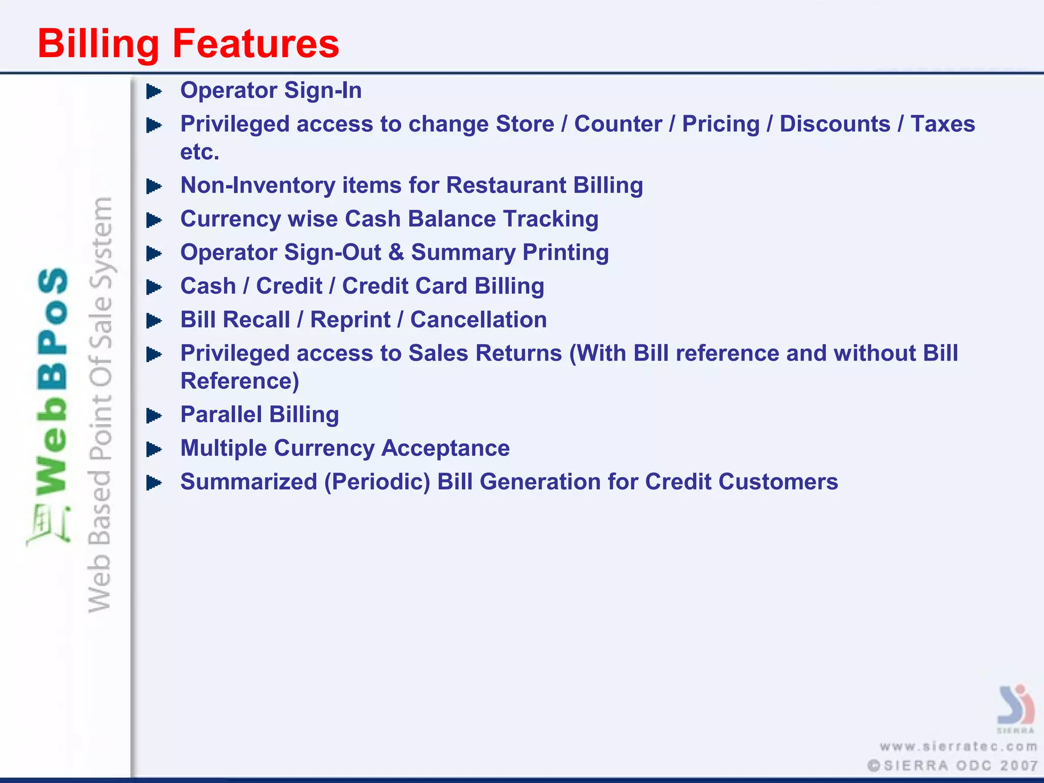 Billing Features
Operator Sign-In
Privileged access to change Store / Counter / Pricing / Discounts / Taxes
etc.
Non-Inventory items for Restaurant Billing
Currency wise Cash Balance Tracking
Operator Sign-Out & Summary Printing
Cash / Credit / Credit Card Billing
Bill Recall / Reprint / Cancellation
Privileged access to Sales Returns (With Bill reference and without Bill
Reference)
Parallel Billing
Multiple Currency Acceptance
Summarized (Periodic) Bill Generation for Credit Customers
 