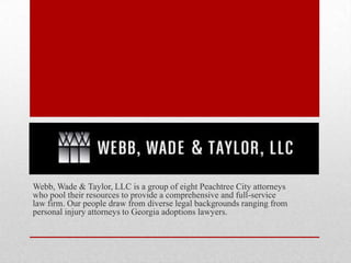 Webb, Wade & Taylor, LLC is a group of eight Peachtree City attorneys
who pool their resources to provide a comprehensive and full-service
law firm. Our people draw from diverse legal backgrounds ranging from
personal injury attorneys to Georgia adoptions lawyers.
 