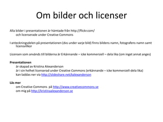 Om bilder och licenser
Alla bilder i presentationen är hämtade från http://flickr.com/
     och licenserade under Creative Commons

I anteckningsdelen på presentationen (dvs under varje bild) finns bildens namn, fotografens namn samt
     licensvillkor

Licensen som används till bilderna är Erkännande – icke kommersiell – dela lika (om inget annat anges)

Presentationen
    är skapad av Kristina Alexanderson
    är i sin helhet licenserad under Creative Commons (erkännande – icke kommersiell-dela lika)
    kan laddas ner via http://slideshare.net/kalexanderson

Läs mer
    om Creative Commons på http://www.creativecommons.se
    om mig på http://kristinaalexanderson.se
 