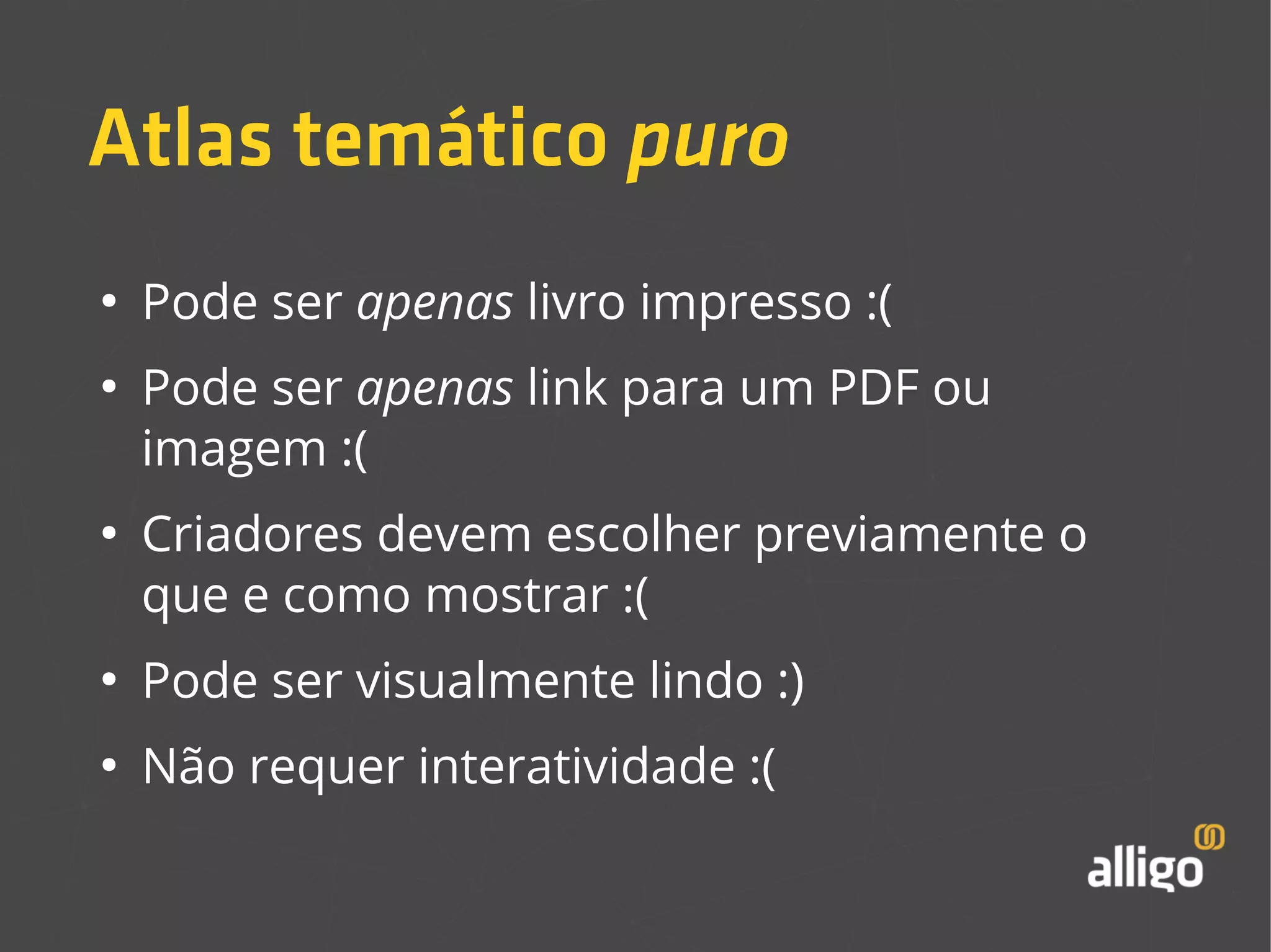 Atlas temático puro 
● Pode ser apenas livro impresso :( 
● Pode ser apenas link para um PDF ou 
imagem :( 
● Criadores devem escolher previamente o 
que e como mostrar :( 
● Pode ser visualmente lindo :) 
● Não requer interatividade :( 
 