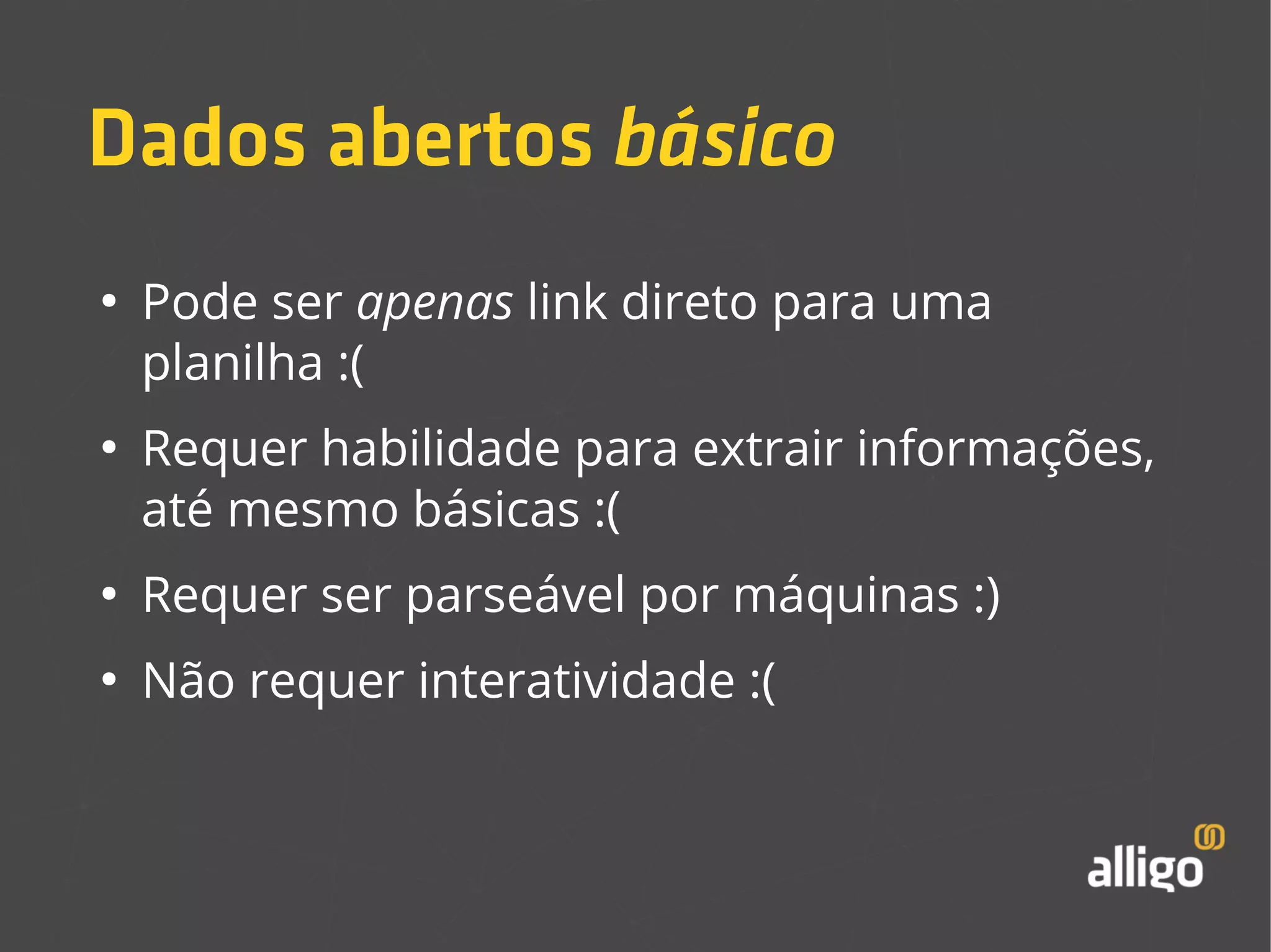 Dados abertos básico 
● Pode ser apenas link direto para uma 
planilha :( 
● Requer habilidade para extrair informações, 
até mesmo básicas :( 
● Requer ser parseável por máquinas :) 
● Não requer interatividade :( 
 