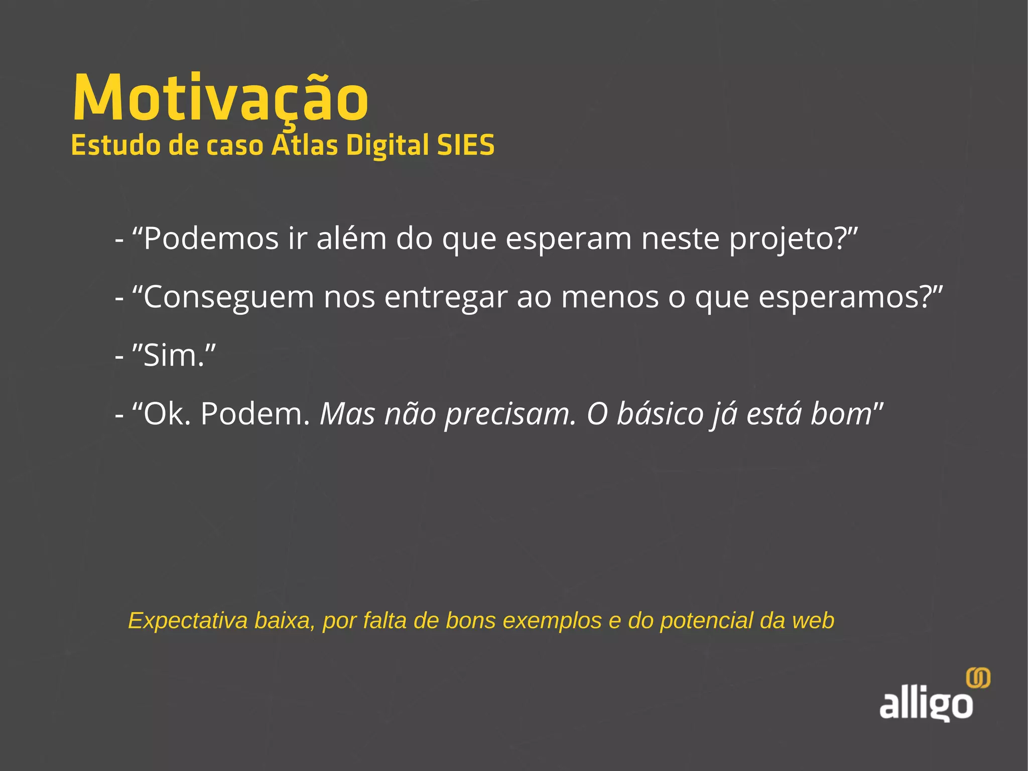 Motivação 
Estudo de caso Atlas Digital SIES 
- “Podemos ir além do que esperam neste projeto?” 
- “Conseguem nos entregar ao menos o que esperamos?” 
- ”Sim.” 
- “Ok. Podem. Mas não precisam. O básico já está bom” 
Expectativa baixa, por falta de bons exemplos e do potencial da web 
 