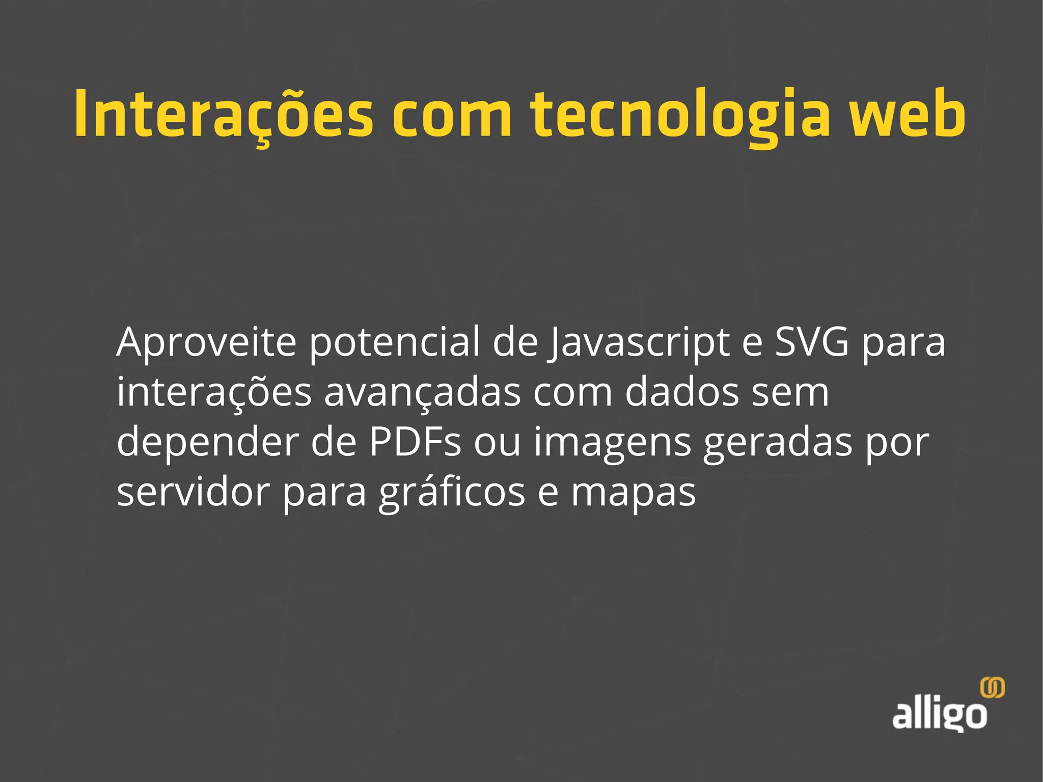 Interações com tecnologia web 
Aproveite potencial de Javascript e SVG para 
interações avançadas com dados sem 
depender de PDFs ou imagens geradas por 
servidor para gráficos e mapas 
 