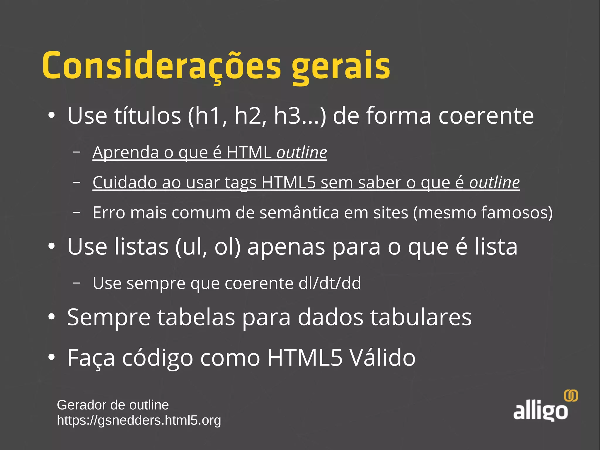 Considerações gerais 
● Use títulos (h1, h2, h3...) de forma coerente 
– Aprenda o que é HTML outline 
– Cuidado ao usar tags HTML5 sem saber o que é outline 
– Erro mais comum de semântica em sites (mesmo famosos) 
● Use listas (ul, ol) apenas para o que é lista 
– Use sempre que coerente dl/dt/dd 
● Sempre tabelas para dados tabulares 
● Faça código como HTML5 Válido 
Gerador de outline 
https://gsnedders.html5.org 
 