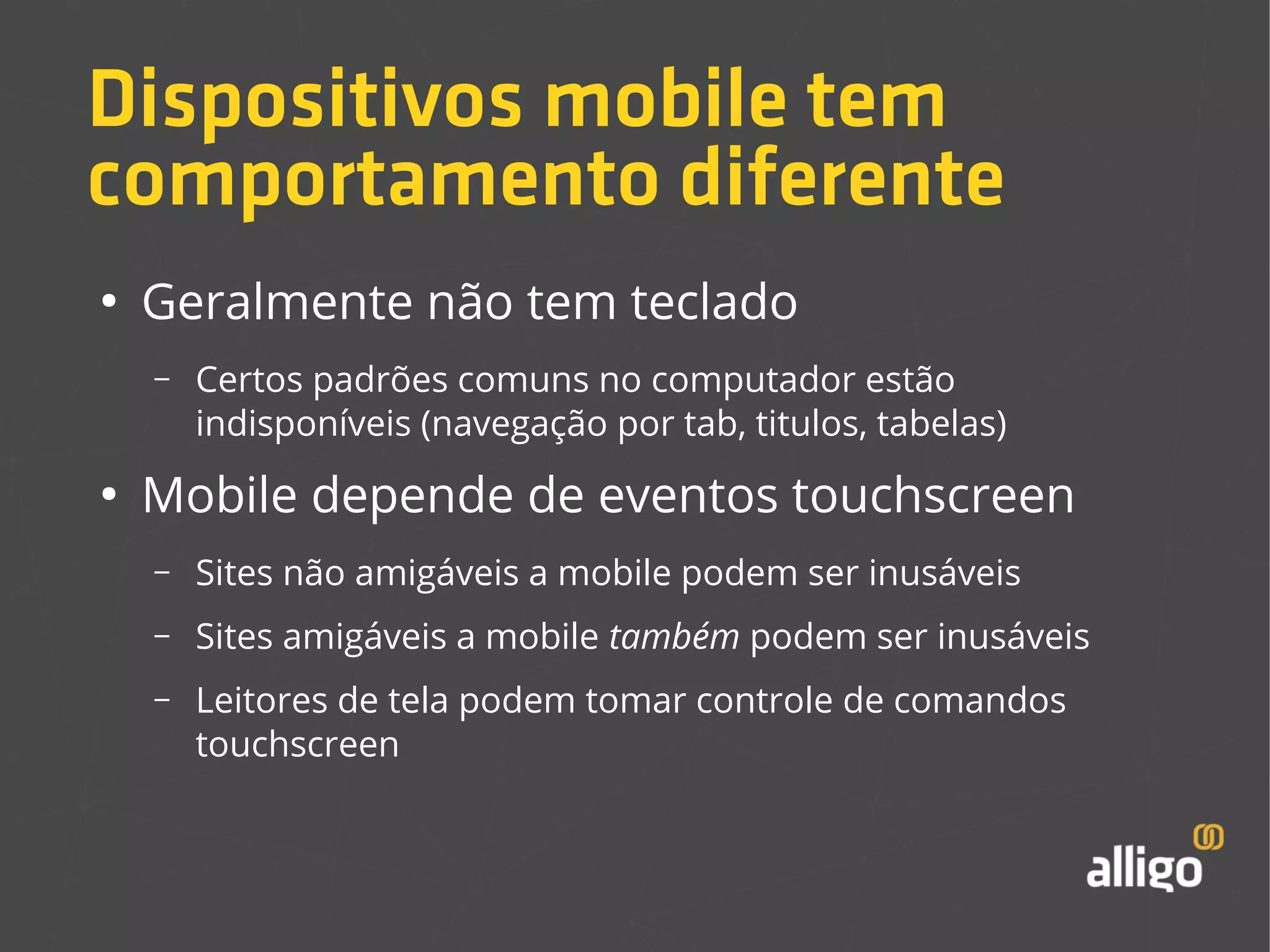 Dispositivos mobile tem 
comportamento diferente 
● Geralmente não tem teclado 
– Certos padrões comuns no computador estão 
indisponíveis (navegação por tab, titulos, tabelas) 
● Mobile depende de eventos touchscreen 
– Sites não amigáveis a mobile podem ser inusáveis 
– Sites amigáveis a mobile também podem ser inusáveis 
– Leitores de tela podem tomar controle de comandos 
touchscreen 
 