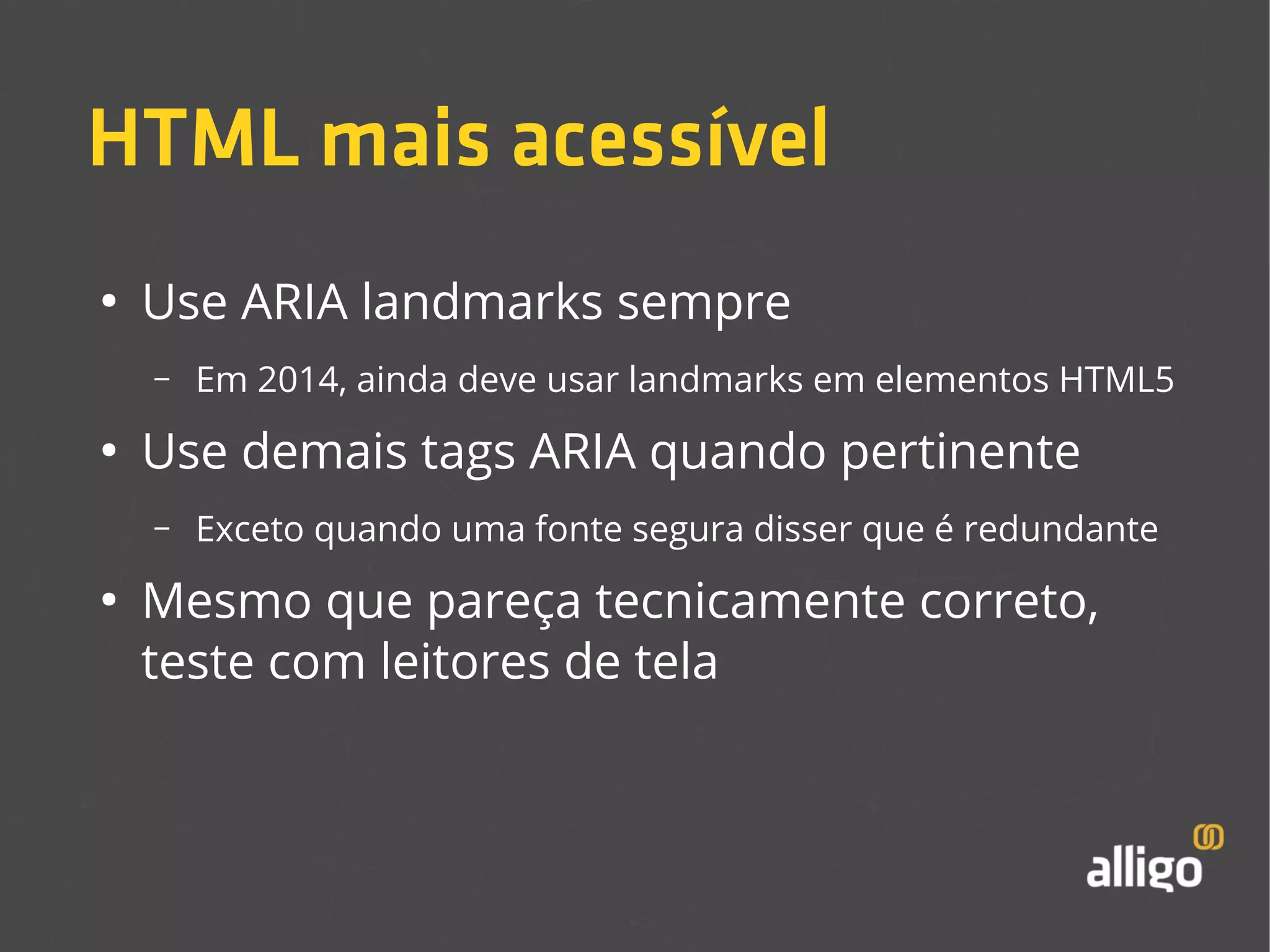 HTML mais acessível 
● Use ARIA landmarks sempre 
– Em 2014, ainda deve usar landmarks em elementos HTML5 
● Use demais tags ARIA quando pertinente 
– Exceto quando uma fonte segura disser que é redundante 
● Mesmo que pareça tecnicamente correto, 
teste com leitores de tela 
 