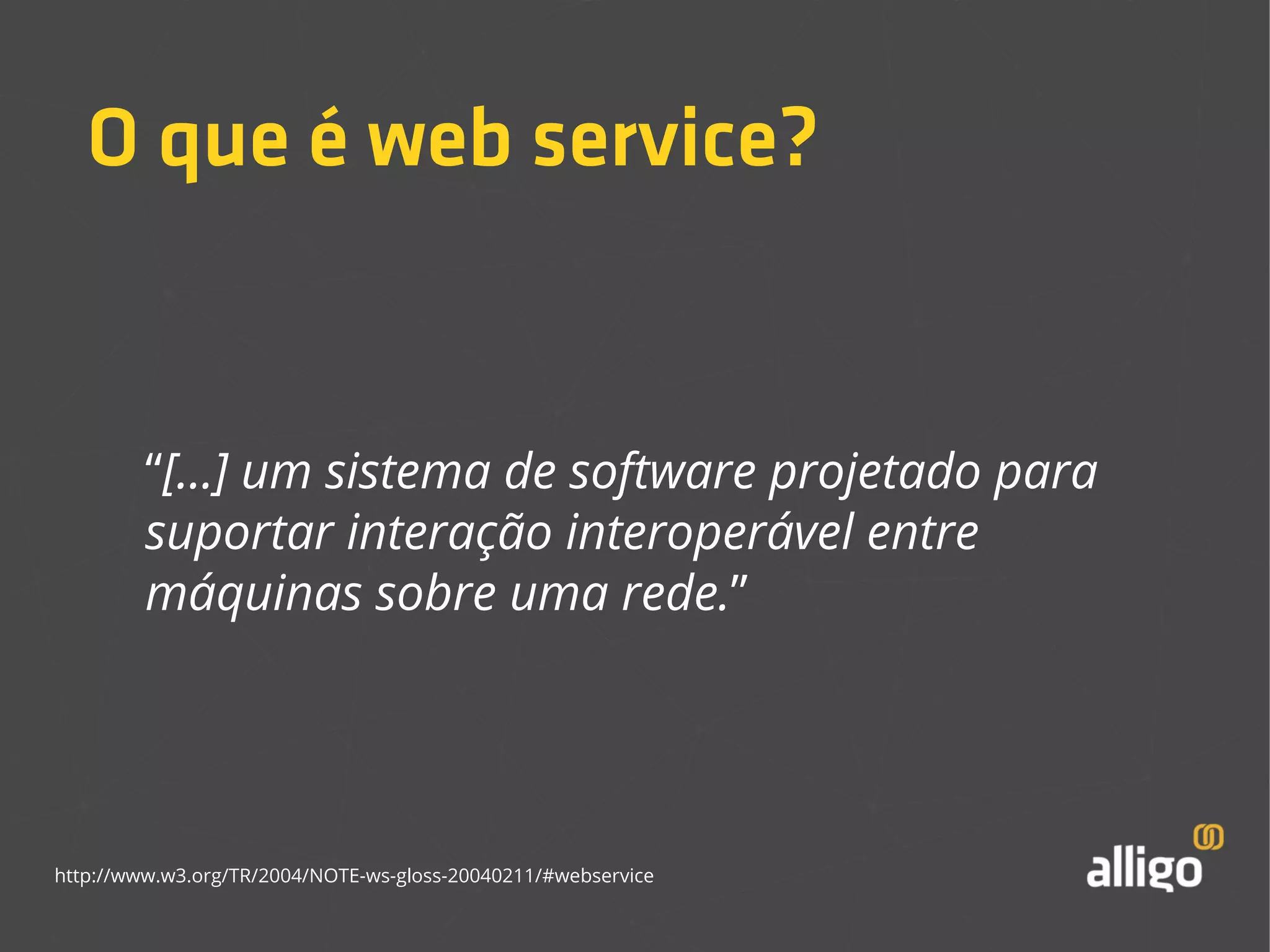 O que é web service? 
“[...] um sistema de software projetado para 
suportar interação interoperável entre 
máquinas sobre uma rede.” 
http://www.w3.org/TR/2004/NOTE-ws-gloss-20040211/#webservice 
 