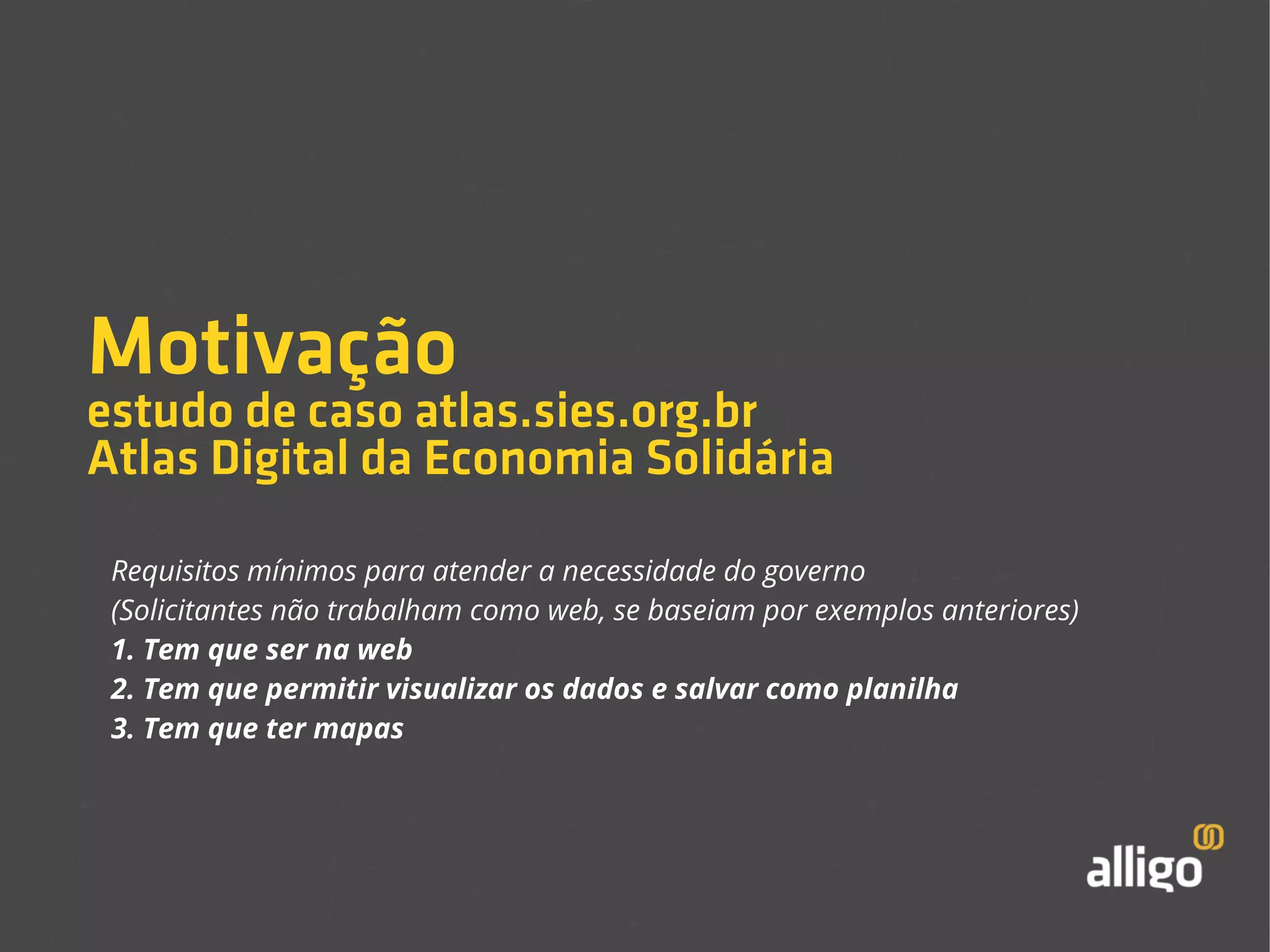 Motivação 
estudo de caso atlas.sies.org.br 
Atlas Digital da Economia Solidária 
Requisitos mínimos para atender a necessidade do governo 
(Solicitantes não trabalham como web, se baseiam por exemplos anteriores) 
1. Tem que ser na web 
2. Tem que permitir visualizar os dados e salvar como planilha 
3. Tem que ter mapas 
 