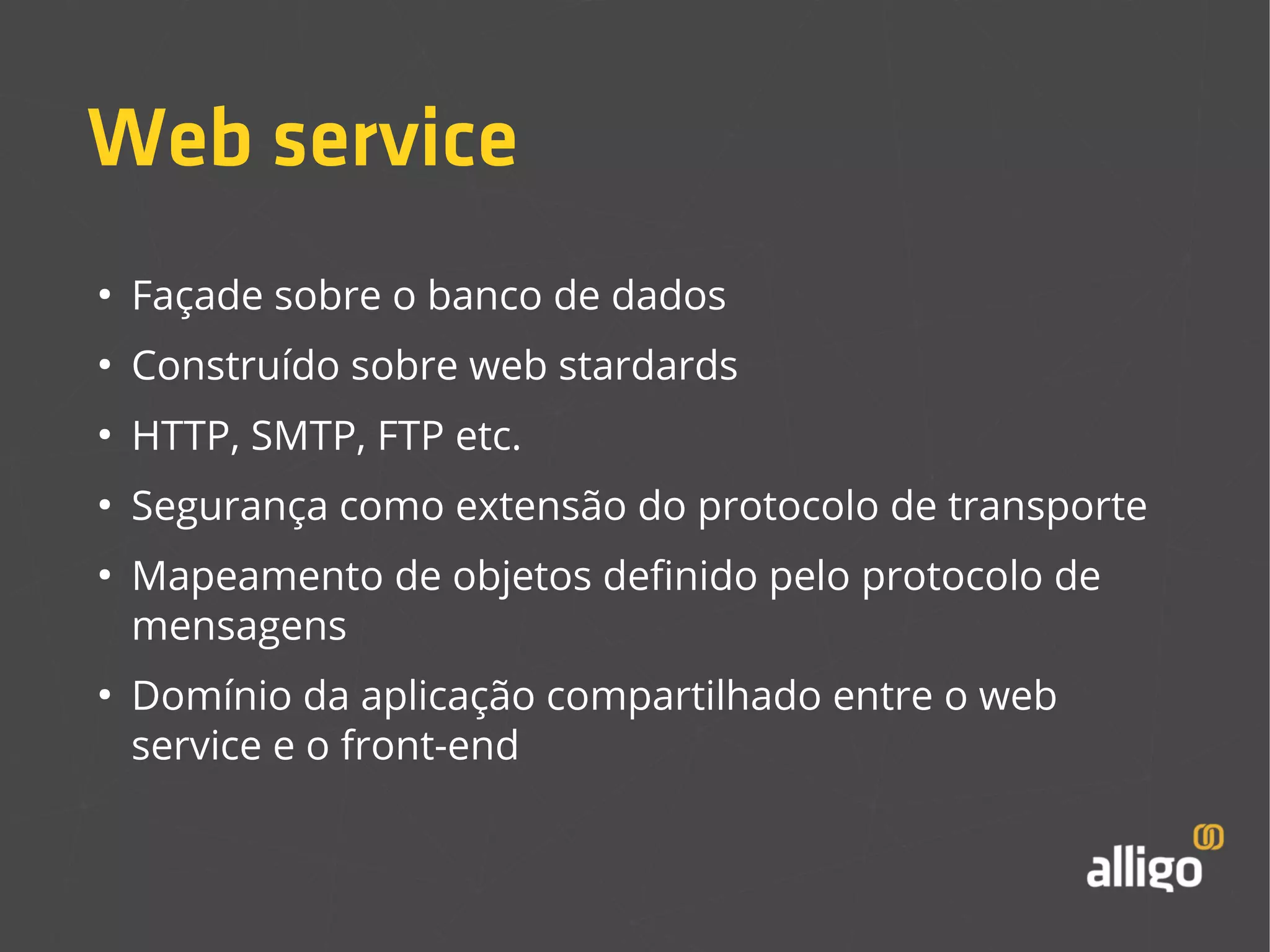 Web service 
● Façade sobre o banco de dados 
● Construído sobre web stardards 
● HTTP, SMTP, FTP etc. 
● Segurança como extensão do protocolo de transporte 
● Mapeamento de objetos definido pelo protocolo de 
mensagens 
● Domínio da aplicação compartilhado entre o web 
service e o front-end 
 
