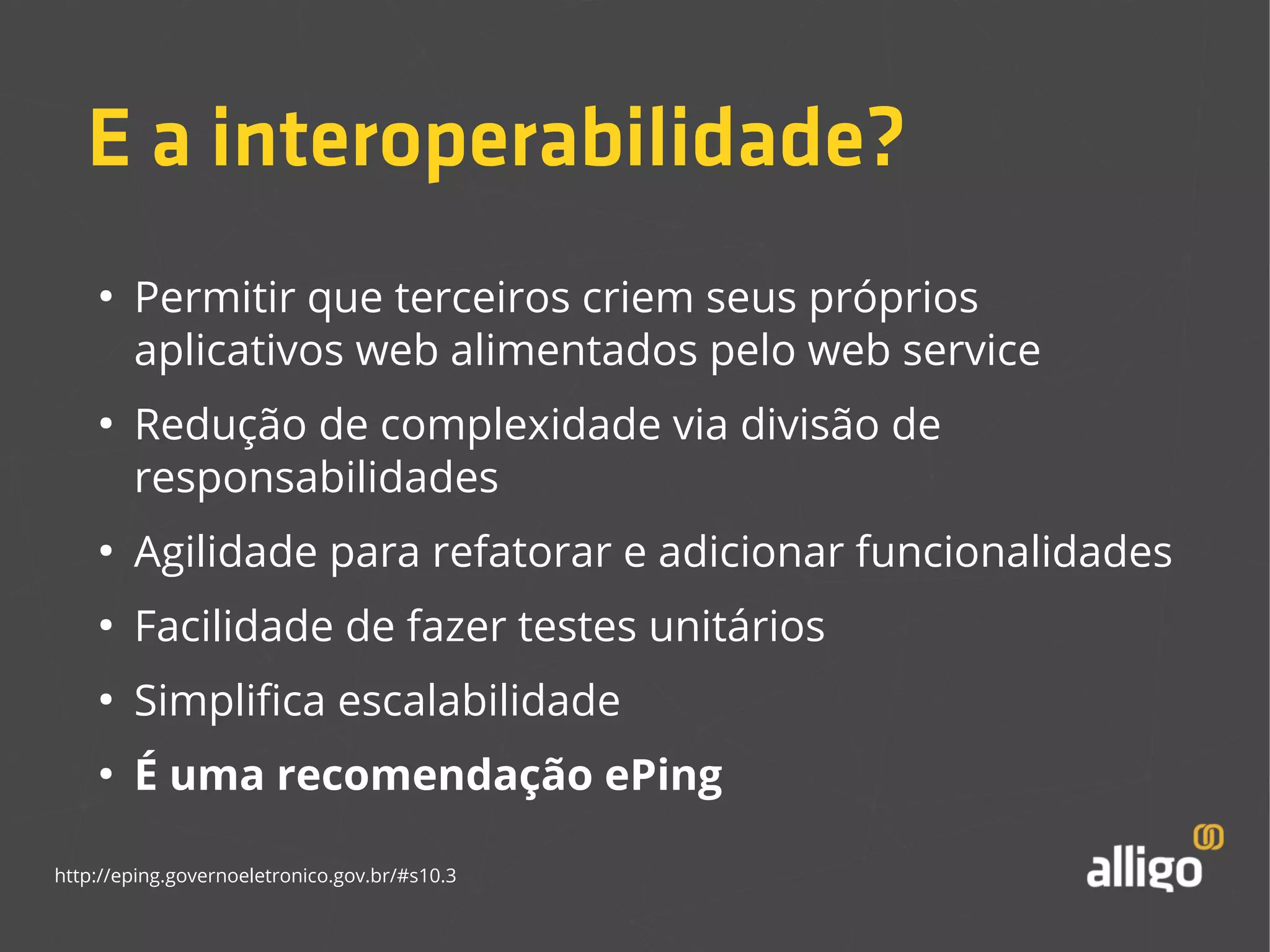 E a interoperabilidade? 
● Permitir que terceiros criem seus próprios 
aplicativos web alimentados pelo web service 
● Redução de complexidade via divisão de 
responsabilidades 
● Agilidade para refatorar e adicionar funcionalidades 
● Facilidade de fazer testes unitários 
● Simplifica escalabilidade 
● É uma recomendação ePing 
http://eping.governoeletronico.gov.br/#s10.3 
 