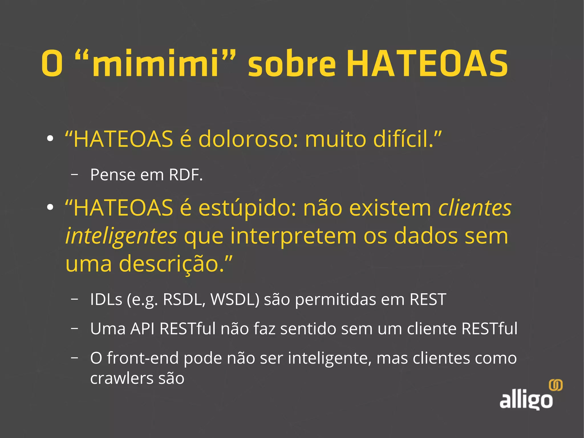 O “mimimi” sobre HATEOAS 
● “HATEOAS é doloroso: muito difícil.” 
– Pense em RDF. 
● “HATEOAS é estúpido: não existem clientes 
inteligentes que interpretem os dados sem 
uma descrição.” 
– IDLs (e.g. RSDL, WSDL) são permitidas em REST 
– Uma API RESTful não faz sentido sem um cliente RESTful 
– O front-end pode não ser inteligente, mas clientes como 
crawlers são 
 