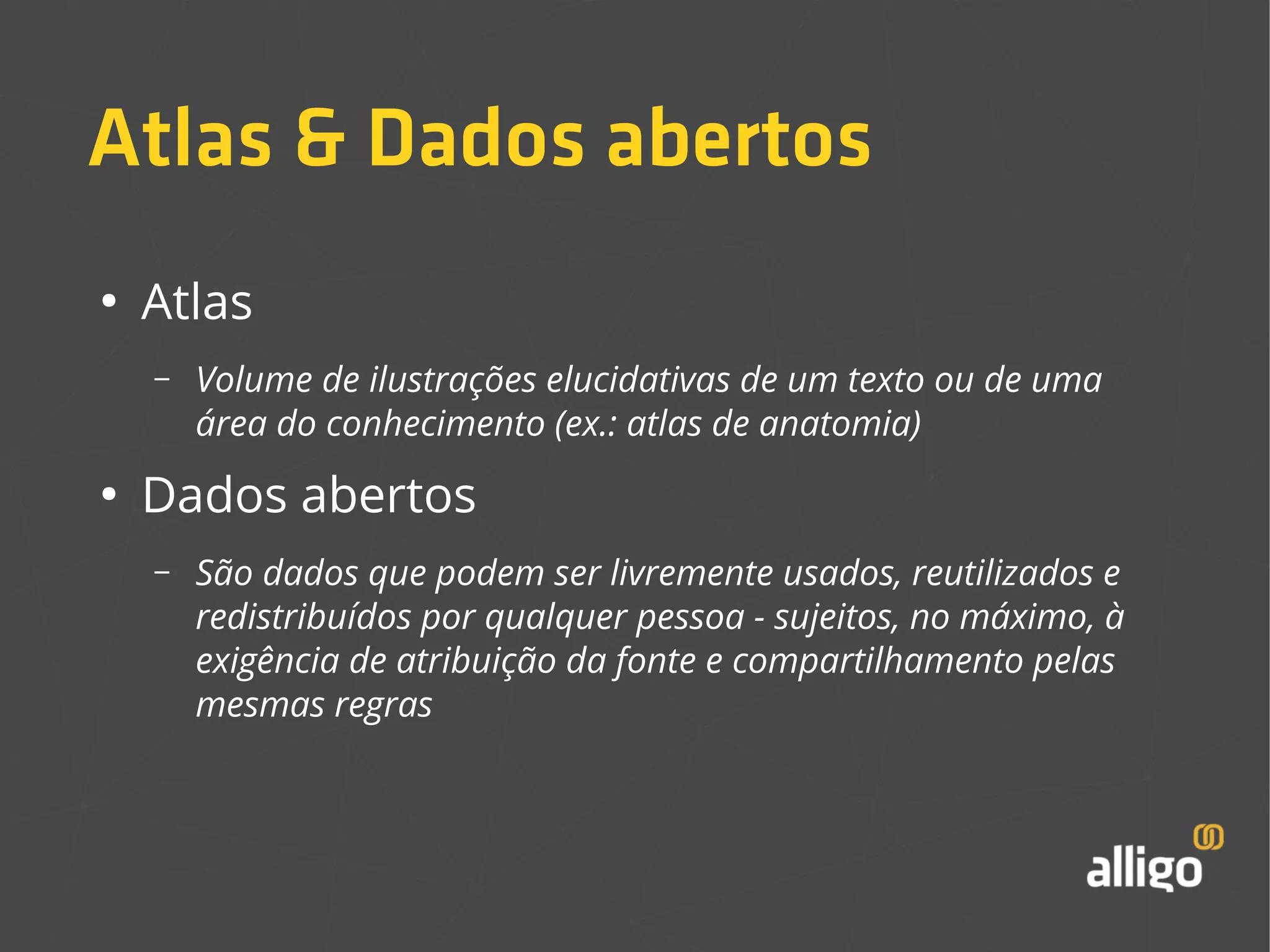 Atlas & Dados abertos 
● Atlas 
– Volume de ilustrações elucidativas de um texto ou de uma 
área do conhecimento (ex.: atlas de anatomia) 
● Dados abertos 
– São dados que podem ser livremente usados, reutilizados e 
redistribuídos por qualquer pessoa - sujeitos, no máximo, à 
exigência de atribuição da fonte e compartilhamento pelas 
mesmas regras 
 