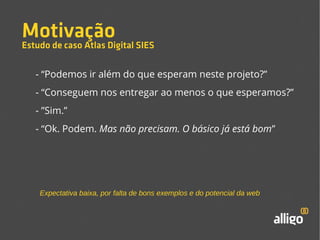 Motivação 
Estudo de caso Atlas Digital SIES 
- “Podemos ir além do que esperam neste projeto?” 
- “Conseguem nos entregar ao menos o que esperamos?” 
- ”Sim.” 
- “Ok. Podem. Mas não precisam. O básico já está bom” 
Expectativa baixa, por falta de bons exemplos e do potencial da web 
 