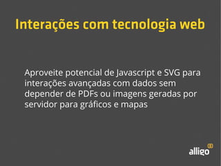 Interações com tecnologia web 
Aproveite potencial de Javascript e SVG para 
interações avançadas com dados sem 
depender de PDFs ou imagens geradas por 
servidor para gráficos e mapas 
 