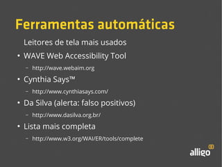 Ferramentas automáticas 
Leitores de tela mais usados 
● WAVE Web Accessibility Tool 
– http://wave.webaim.org 
● Cynthia Says™ 
– http://www.cynthiasays.com/ 
● Da Silva (alerta: falso positivos) 
– http://www.dasilva.org.br/ 
● Lista mais completa 
– http://www.w3.org/WAI/ER/tools/complete 
 