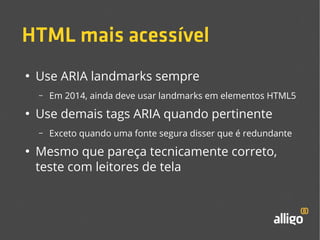 HTML mais acessível 
● Use ARIA landmarks sempre 
– Em 2014, ainda deve usar landmarks em elementos HTML5 
● Use demais tags ARIA quando pertinente 
– Exceto quando uma fonte segura disser que é redundante 
● Mesmo que pareça tecnicamente correto, 
teste com leitores de tela 
 
