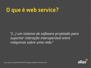 O que é web service? 
“[...] um sistema de software projetado para 
suportar interação interoperável entre 
máquinas sobre uma rede.” 
http://www.w3.org/TR/2004/NOTE-ws-gloss-20040211/#webservice 
 