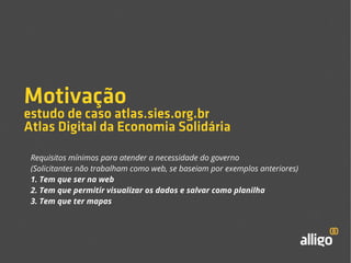 Motivação 
estudo de caso atlas.sies.org.br 
Atlas Digital da Economia Solidária 
Requisitos mínimos para atender a necessidade do governo 
(Solicitantes não trabalham como web, se baseiam por exemplos anteriores) 
1. Tem que ser na web 
2. Tem que permitir visualizar os dados e salvar como planilha 
3. Tem que ter mapas 
 
