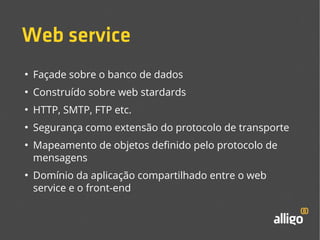 Web service 
● Façade sobre o banco de dados 
● Construído sobre web stardards 
● HTTP, SMTP, FTP etc. 
● Segurança como extensão do protocolo de transporte 
● Mapeamento de objetos definido pelo protocolo de 
mensagens 
● Domínio da aplicação compartilhado entre o web 
service e o front-end 
 