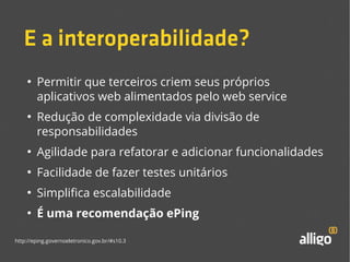 E a interoperabilidade? 
● Permitir que terceiros criem seus próprios 
aplicativos web alimentados pelo web service 
● Redução de complexidade via divisão de 
responsabilidades 
● Agilidade para refatorar e adicionar funcionalidades 
● Facilidade de fazer testes unitários 
● Simplifica escalabilidade 
● É uma recomendação ePing 
http://eping.governoeletronico.gov.br/#s10.3 
 