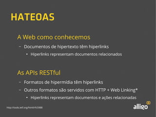 HATEOAS 
A Web como conhecemos 
– Documentos de hipertexto têm hiperlinks 
● Hiperlinks representam documentos relacionados 
As APIs RESTful 
– Formatos de hipermídia têm hiperlinks 
– Outros formatos são servidos com HTTP + Web Linking* 
● Hiperlinks representam documentos e ações relacionadas 
http://tools.ietf.org/html/rfc5988 
 