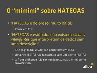 O “mimimi” sobre HATEOAS 
● “HATEOAS é doloroso: muito difícil.” 
– Pense em RDF. 
● “HATEOAS é estúpido: não existem clientes 
inteligentes que interpretem os dados sem 
uma descrição.” 
– IDLs (e.g. RSDL, WSDL) são permitidas em REST 
– Uma API RESTful não faz sentido sem um cliente RESTful 
– O front-end pode não ser inteligente, mas clientes como 
crawlers são 
 