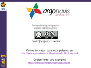 helder@argonavis.com.br
https://github.com/argonavisbr/SVGExamples
http://www.argonavis.com.br/download/w3c_2015_svg.html
Outros formatos para esta palestra em
Código-fonte dos exemplos
Este material pode ser usado de acordo
com os termos da licença Creative
Commons Attribution Share-Alike
 