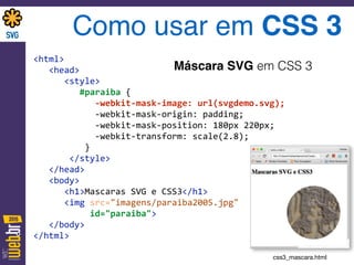 <html> 
	
  	
  	
  <head> 
	
  	
  	
  	
  	
  	
  <style>	
   
	
  	
  	
  	
  	
  	
  	
  	
  	
  #paraiba	
  { 
	
  	
  	
  	
  	
  	
  	
  	
  	
  	
  	
  	
  -­‐webkit-­‐mask-­‐image:	
  url(svgdemo.svg); 
	
  	
  	
  	
  	
  	
  	
  	
  	
  	
  	
  	
  -­‐webkit-­‐mask-­‐origin:	
  padding; 
	
  	
  	
  	
  	
  	
  	
  	
  	
  	
  	
  	
  -­‐webkit-­‐mask-­‐position:	
  180px	
  220px; 
	
  	
  	
  	
  	
  	
  	
  	
  	
  	
  	
  	
  -­‐webkit-­‐transform:	
  scale(2.8); 
	
  	
  	
  	
  	
  	
  	
  	
  	
  	
  } 
	
  	
  	
  	
  	
  	
  	
  </style> 
	
  	
  	
  </head> 
	
  	
  	
  <body> 
	
  	
  	
  	
  	
  	
  <h1>Mascaras	
  SVG	
  e	
  CSS3</h1> 
	
  	
  	
  	
  	
  	
  <img	
  src="imagens/paraiba2005.jpg"	
  	
  
	
  	
  	
  	
  	
  	
  	
  	
  	
  	
  	
  id="paraiba"> 
	
  	
  	
  </body> 
</html>	
  
Como usar em CSS 3
Máscara SVG em CSS 3
css3_mascara.html
 