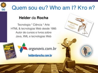 Quem sou eu? Who am I? Кто я?
Helder da Rocha
argonavis.com.br
Tecnologia * Ciência * Arte
HTML & tecnologias Web desde 1995
Autor de cursos e livros sobre 
Java, XML e tecnologias Web
helderdarocha.com.br
 