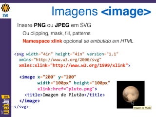 Imagens <image>
Insere PNG ou JPEG em SVG
Ou clipping, mask, ﬁll, patterns
Namespace xlink opcional se embutido em HTML
<svg	
  width="4in"	
  height="4in"	
  version="1.1" 
	
  	
  xmlns="http://www.w3.org/2000/svg"	
   
	
  	
  xmlns:xlink="http://www.w3.org/1999/xlink"> 
 
	
  	
  <image	
  x="200"	
  y="200"	
   
	
  	
  	
  	
  	
  	
  	
  	
  	
  width="100px"	
  height="100px" 
	
  	
  	
  	
  	
  	
  	
  	
  	
  xlink:href="pluto.png"> 
	
  	
  	
  	
  <title>Imagem	
  de	
  Plutão</title> 
	
  	
  </image> 
</svg> Imagem de Plutão
 