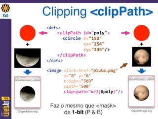 Clipping <clipPath>
<defs> 
	
  	
  	
  	
  <clipPath	
  id="poly"> 
	
  	
  	
  	
  	
  	
  <circle	
  r="152"	
   
	
  	
  	
  	
  	
  	
  	
  	
  	
  	
  	
  	
  	
  	
  cx="254"	
   
	
  	
  	
  	
  	
  	
  	
  	
  	
  	
  	
  	
  	
  	
  cy="245"/> 
	
  	
  	
  	
  </clipPath> 
</defs> 
<image	
  xlink:href="pluto.png"	
  	
  
	
  	
  	
  	
  	
  	
  	
  x="0"	
  y="0"	
  	
  	
   
	
  	
  	
  	
  	
  	
  	
  height="500"	
  	
  	
  	
   
	
  	
  	
  	
  	
  	
  	
  width="500"	
   
	
  	
  	
  	
  	
  	
  	
  clip-­‐path="url(#poly)"/>
Faz o mesmo que <mask>
de 1-bit (P & B)
++
ClippedImage.svgClippedMoon.svg
 